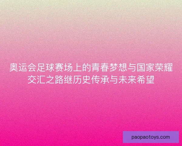 奥运会足球赛场上的青春梦想与国家荣耀交汇之路继历史传承与未来希望 奥运会足球赛场上的青春梦想与国家荣耀交汇之路继历史传承与未来希望