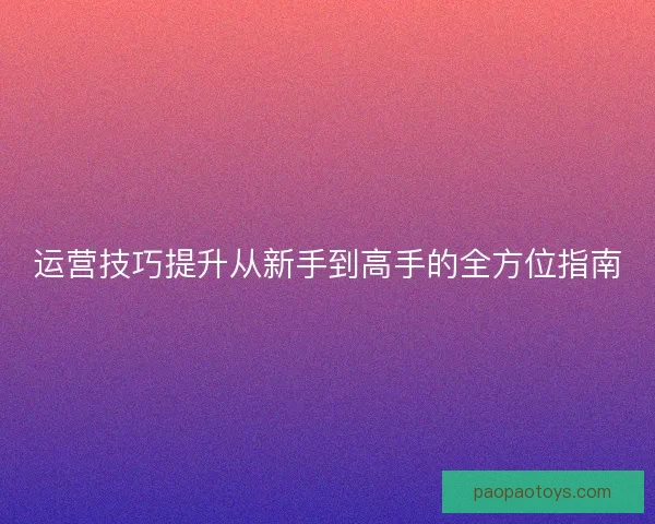 运营技巧提升从新手到高手的全方位指南