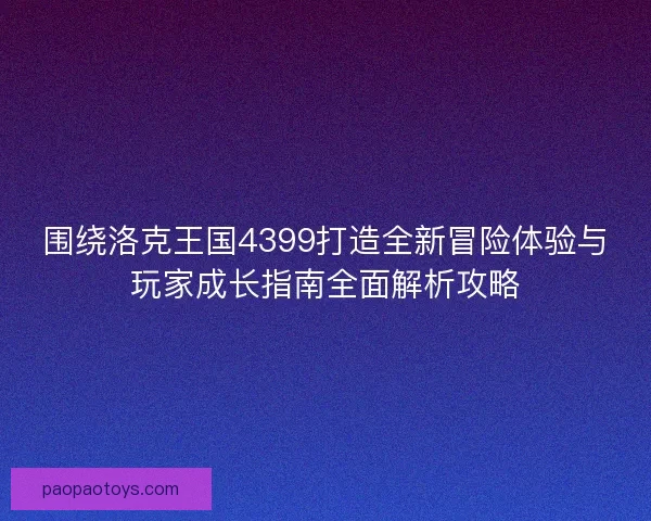 围绕洛克王国4399打造全新冒险体验与玩家成长指南全面解析攻略