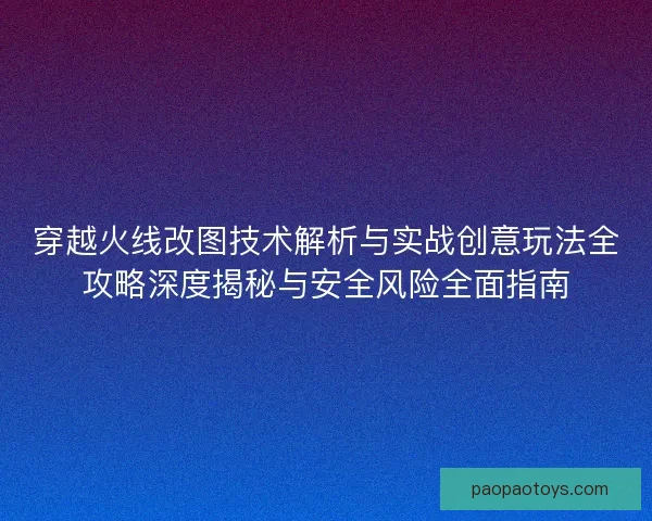 穿越火线改图技术解析与实战创意玩法全攻略深度揭秘与安全风险全面指南 穿越火线改图技术解析与实战创意玩法全攻略深度揭秘与安全风险全面指南