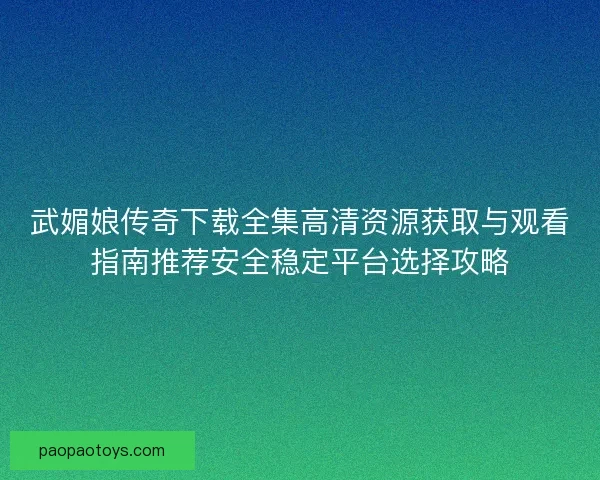 武媚娘传奇下载全集高清资源获取与观看指南推荐安全稳定平台选择攻略 武媚娘传奇下载全集高清资源获取与观看指南推荐安全稳定平台选择攻略