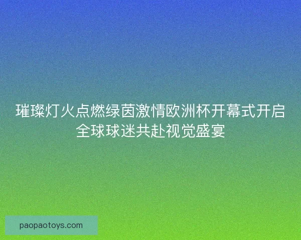 璀璨灯火点燃绿茵激情欧洲杯开幕式开启全球球迷共赴视觉盛宴