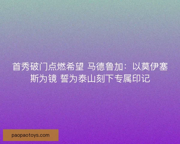 首秀破门点燃希望 马德鲁加：以莫伊塞斯为镜 誓为泰山刻下专属印记