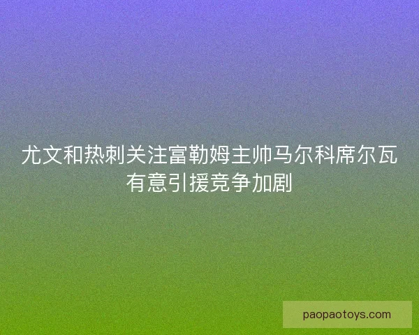 尤文和热刺关注富勒姆主帅马尔科席尔瓦有意引援竞争加剧 尤文和热刺关注富勒姆主帅马尔科席尔瓦有意引援竞争加剧