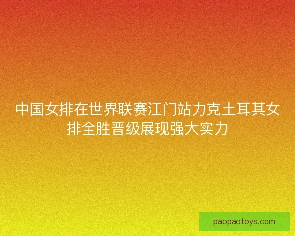 中国女排在世界联赛江门站力克土耳其女排全胜晋级展现强大实力