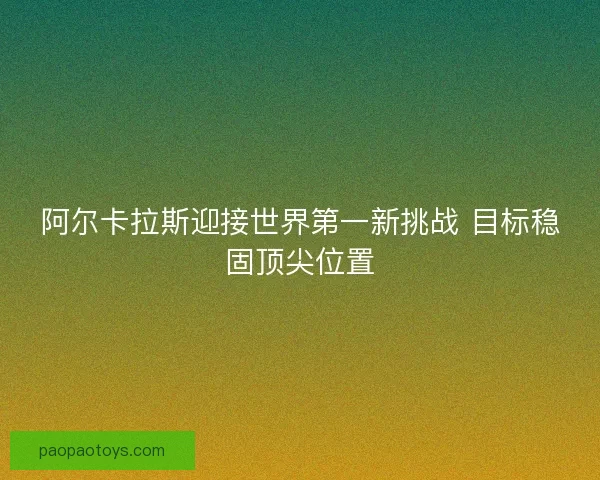 阿尔卡拉斯迎接世界第一新挑战 目标稳固顶尖位置 阿尔卡拉斯迎接世界第一新挑战 目标稳固顶尖位置