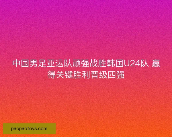 中国男足亚运队顽强战胜韩国U24队 赢得关键胜利晋级四强 中国男足亚运队顽强战胜韩国U24队 赢得关键胜利晋级四强