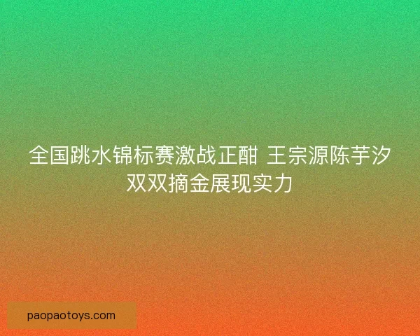 全国跳水锦标赛激战正酣 王宗源陈芋汐双双摘金展现实力 全国跳水锦标赛激战正酣 王宗源陈芋汐双双摘金展现实力