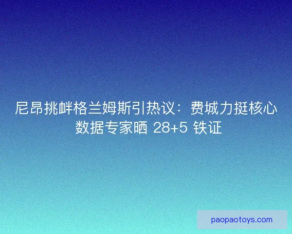 尼昂挑衅格兰姆斯引热议：费城力挺核心 数据专家晒 28+5 铁证