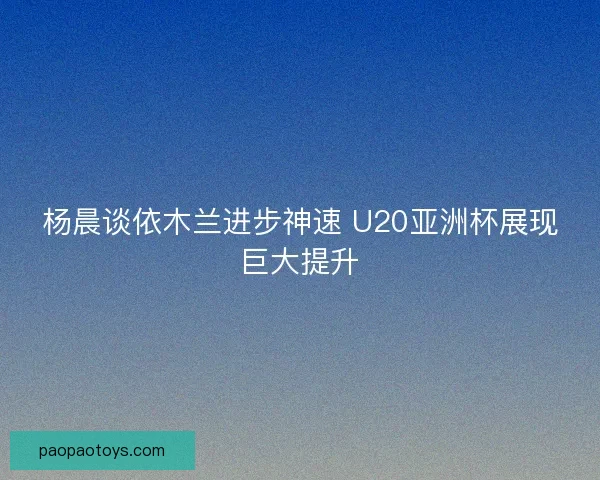杨晨谈依木兰进步神速 U20亚洲杯展现巨大提升 杨晨谈依木兰进步神速 U20亚洲杯展现巨大提升