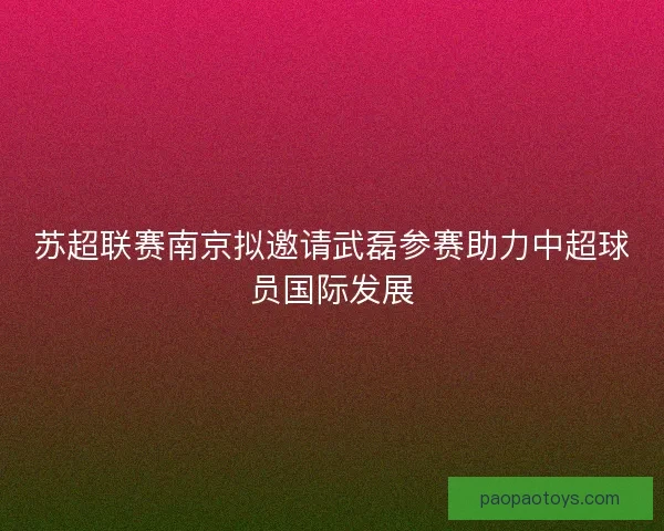 苏超联赛南京拟邀请武磊参赛助力中超球员国际发展 苏超联赛南京拟邀请武磊参赛助力中超球员国际发展