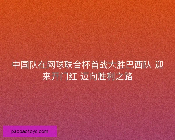中国队在网球联合杯首战大胜巴西队 迎来开门红 迈向胜利之路 中国队在网球联合杯首战大胜巴西队 迎来开门红 迈向胜利之路
