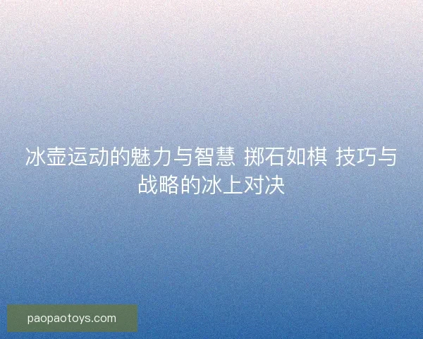 冰壶运动的魅力与智慧 掷石如棋 技巧与战略的冰上对决 冰壶运动的魅力与智慧 掷石如棋 技巧与战略的冰上对决
