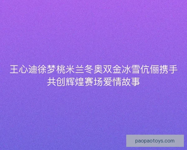 王心迪徐梦桃米兰冬奥双金冰雪伉俪携手共创辉煌赛场爱情故事