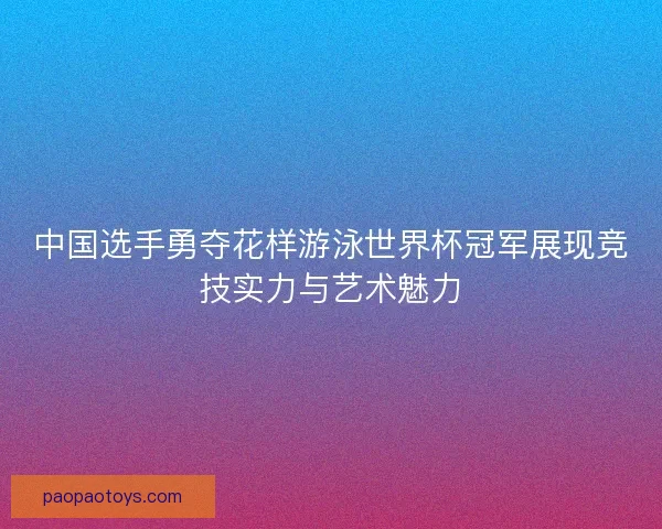 中国选手勇夺花样游泳世界杯冠军展现竞技实力与艺术魅力 中国选手勇夺花样游泳世界杯冠军展现竞技实力与艺术魅力