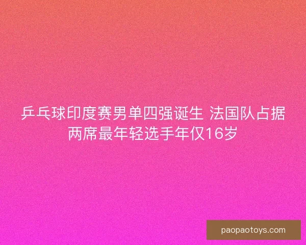乒乓球印度赛男单四强诞生 法国队占据两席最年轻选手年仅16岁