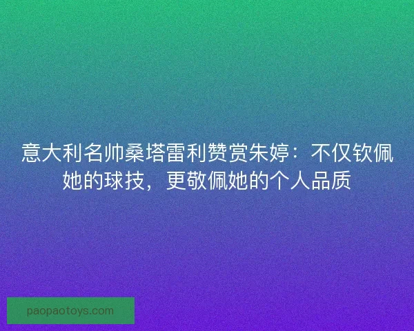意大利名帅桑塔雷利赞赏朱婷：不仅钦佩她的球技，更敬佩她的个人品质